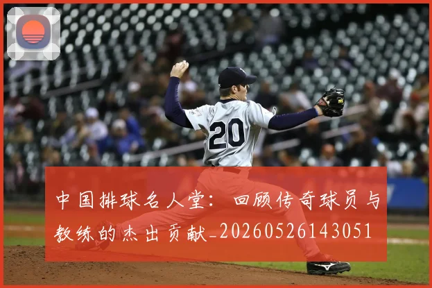 中国排球名人堂：回顾传奇球员与教练的杰出贡献_20260526143051
