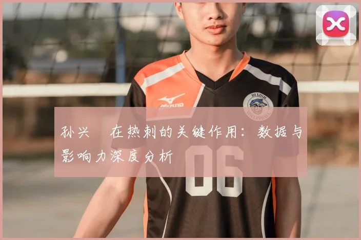 孙兴慜在热刺的关键作用:数据与影响力深度分析
