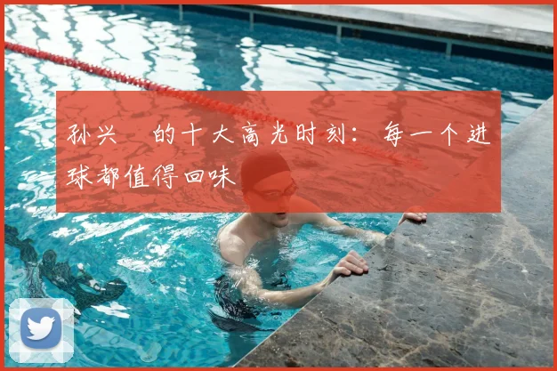 孙兴慜的十大高光时刻：每一个进球都值得回味