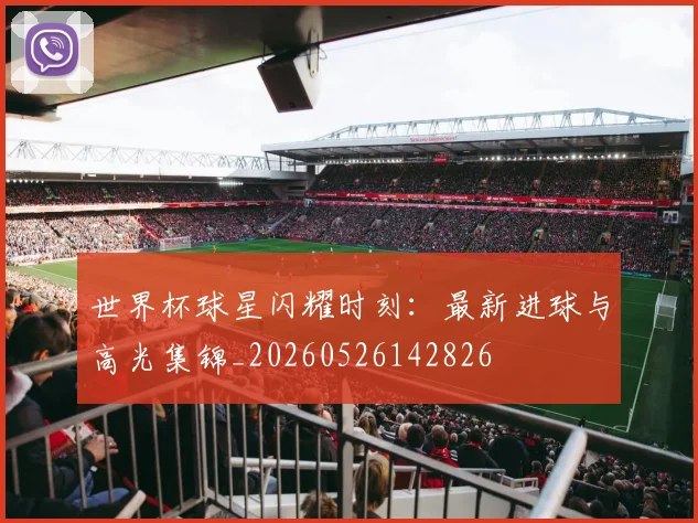 世界杯球星闪耀时刻:最新进球与高光集锦_20260526142826