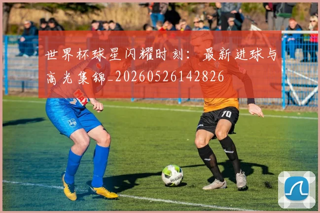 世界杯球星闪耀时刻:最新进球与高光集锦_20260526142826