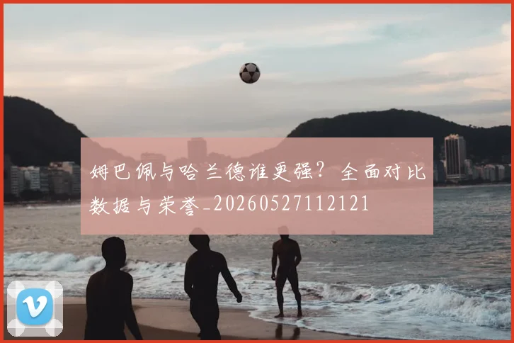 姆巴佩与哈兰德谁更强?全面对比数据与荣誉_20260527112121