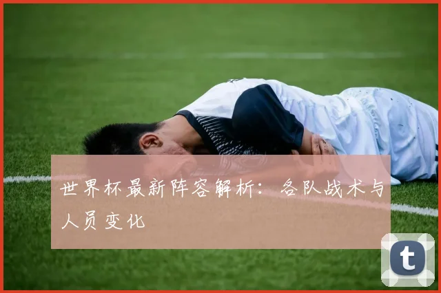 世界杯最新阵容解析:各队战术与人员变化