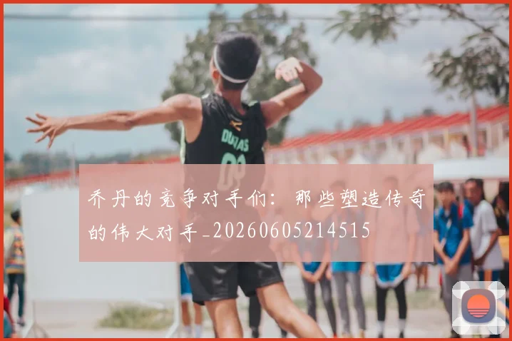 乔丹的竞争对手们:那些塑造传奇的伟大对手_20260605214515