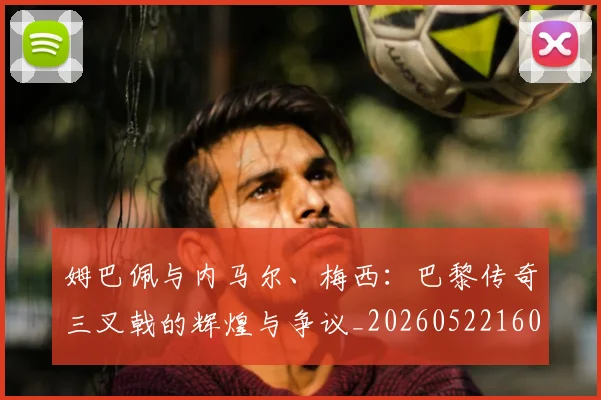 姆巴佩与内马尔、梅西:巴黎传奇三叉戟的辉煌与争议_20260522160530