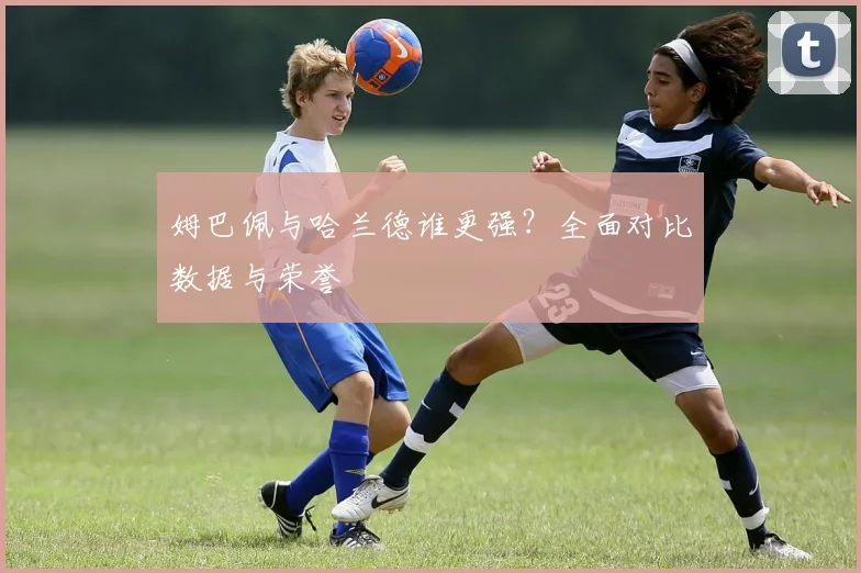 姆巴佩与哈兰德谁更强?全面对比数据与荣誉