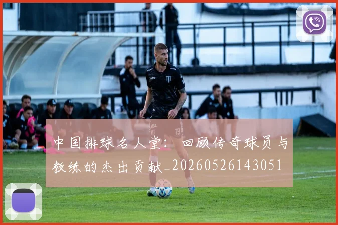 中国排球名人堂：回顾传奇球员与教练的杰出贡献_20260526143051