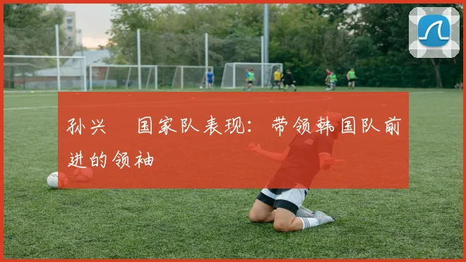 孙兴慜国家队表现：带领韩国队前进的领袖