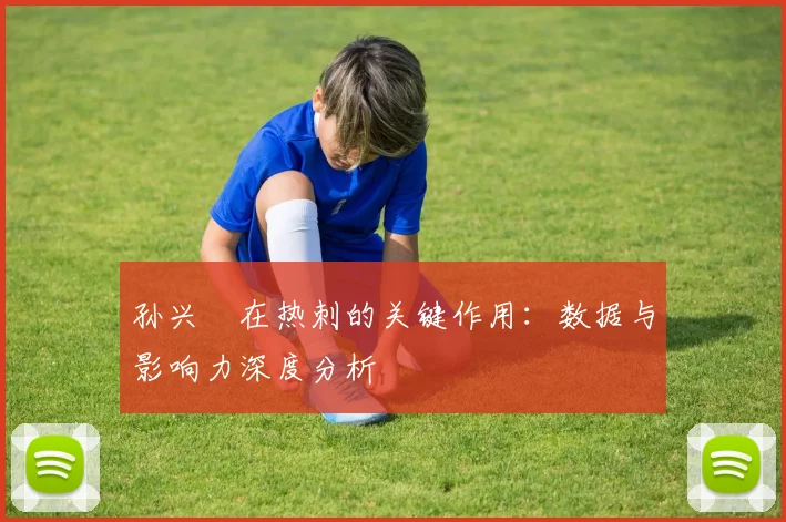 孙兴慜在热刺的关键作用：数据与影响力深度分析