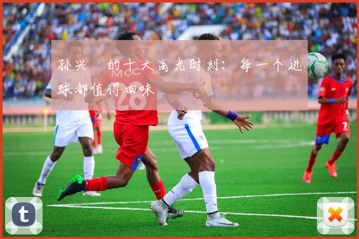 孙兴慜的十大高光时刻:每一个进球都值得回味