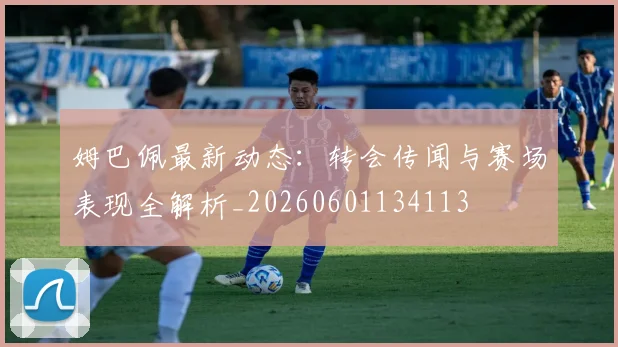 姆巴佩最新动态：转会传闻与赛场表现全解析_20260601134113