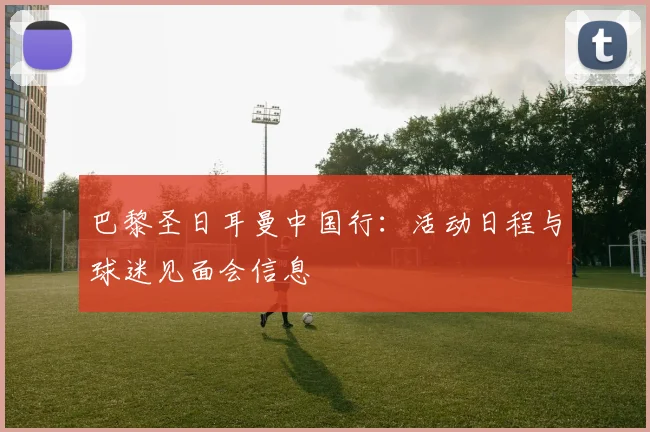 巴黎圣日耳曼中国行:活动日程与球迷见面会信息