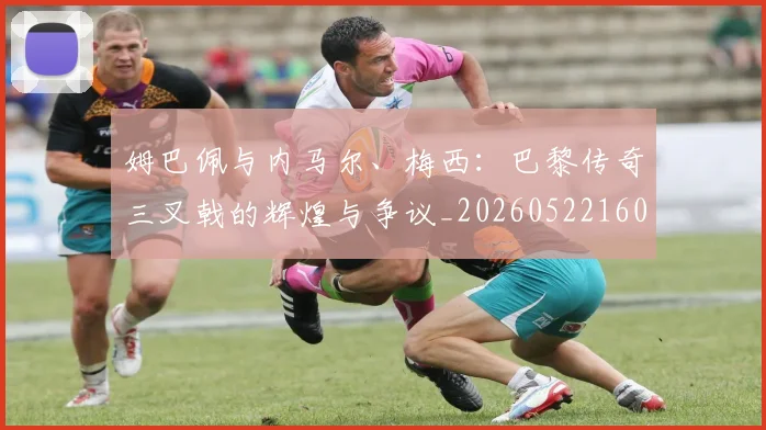 姆巴佩与内马尔、梅西：巴黎传奇三叉戟的辉煌与争议_20260522160530