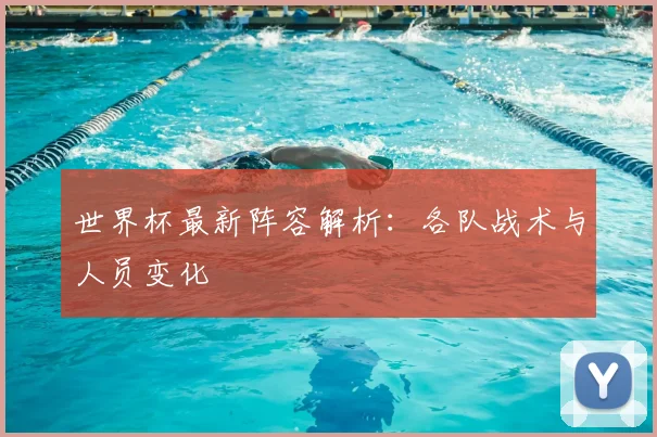 世界杯最新阵容解析:各队战术与人员变化