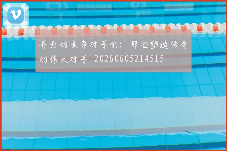 乔丹的竞争对手们：那些塑造传奇的伟大对手_20260605214515